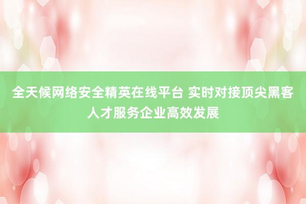 全天候网络安全精英在线平台 实时对接顶尖黑客人才服务企业高效发展
