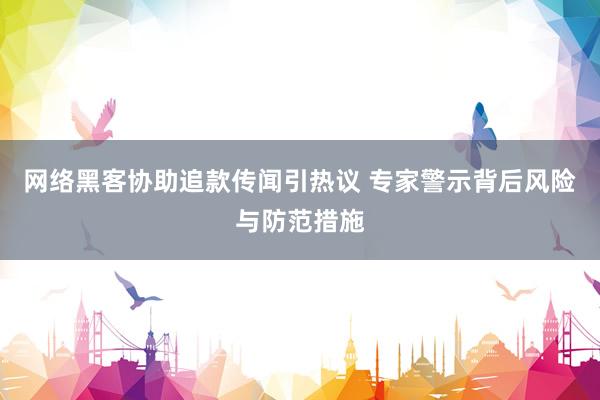网络黑客协助追款传闻引热议 专家警示背后风险与防范措施