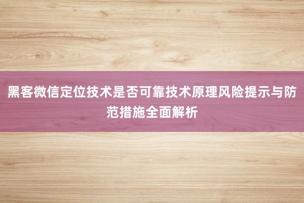 黑客微信定位技术是否可靠技术原理风险提示与防范措施全面解析